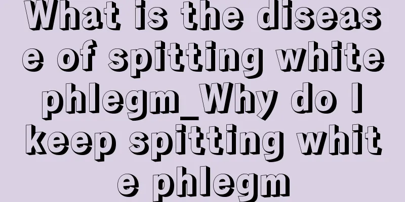 What is the disease of spitting white phlegm_Why do I keep spitting white phlegm