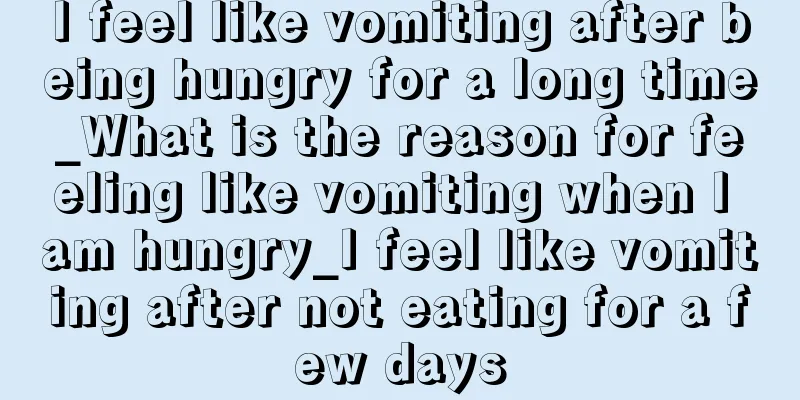 I feel like vomiting after being hungry for a long time_What is the reason for feeling like vomiting when I am hungry_I feel like vomiting after not eating for a few days