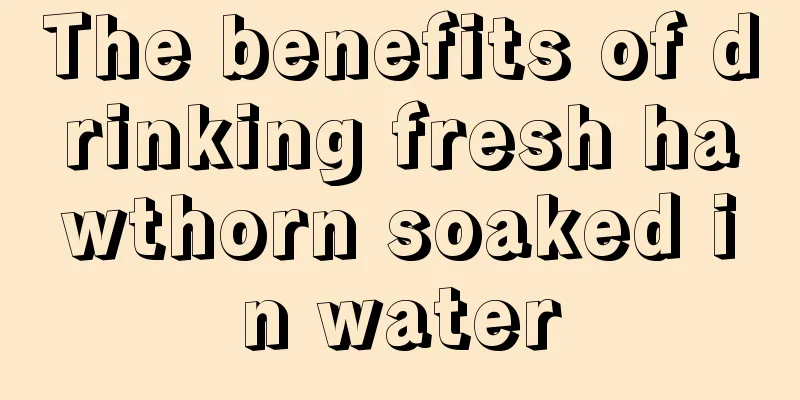 The benefits of drinking fresh hawthorn soaked in water