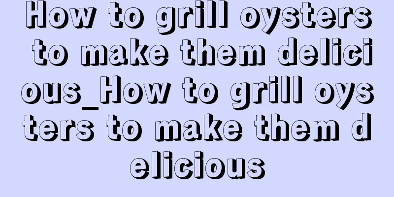 How to grill oysters to make them delicious_How to grill oysters to make them delicious