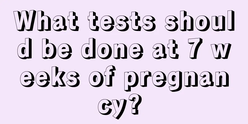 What tests should be done at 7 weeks of pregnancy? 