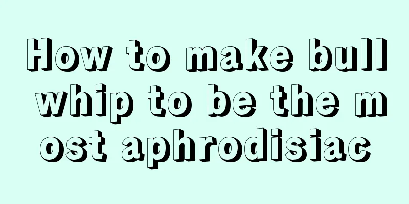 How to make bull whip to be the most aphrodisiac