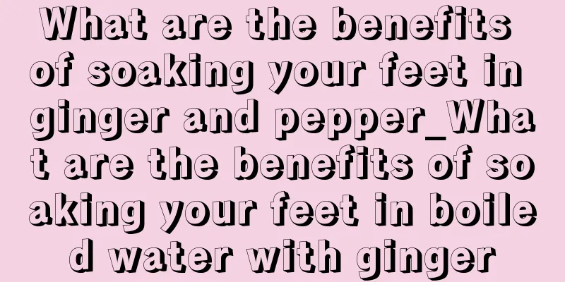 What are the benefits of soaking your feet in ginger and pepper_What are the benefits of soaking your feet in boiled water with ginger