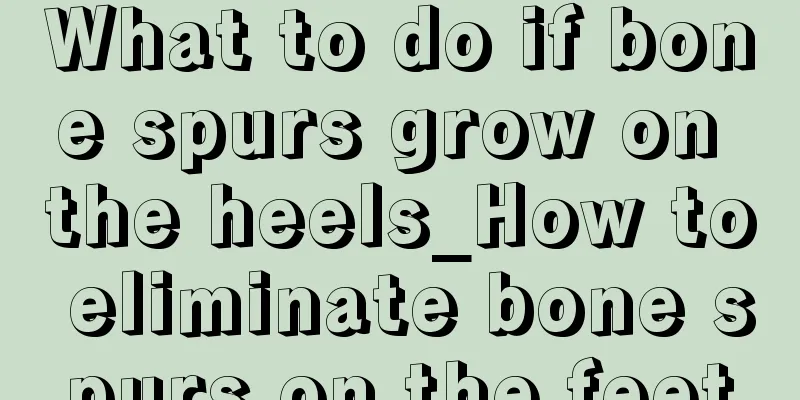 What to do if bone spurs grow on the heels_How to eliminate bone spurs on the feet