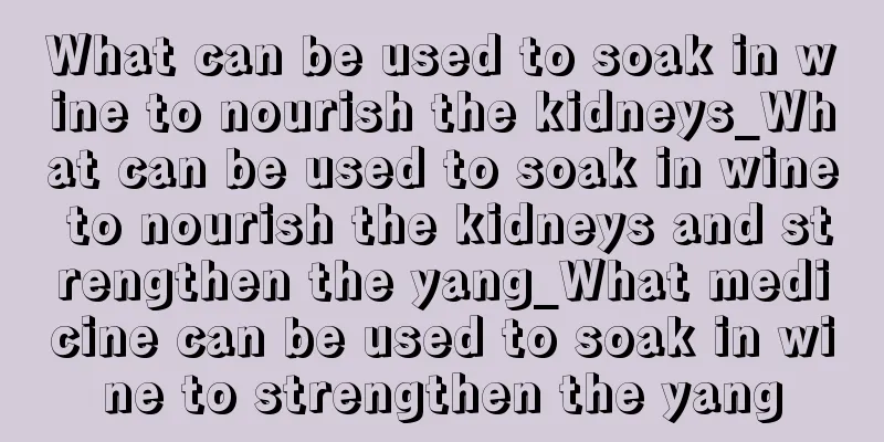 What can be used to soak in wine to nourish the kidneys_What can be used to soak in wine to nourish the kidneys and strengthen the yang_What medicine can be used to soak in wine to strengthen the yang