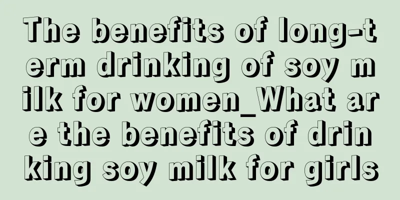 The benefits of long-term drinking of soy milk for women_What are the benefits of drinking soy milk for girls