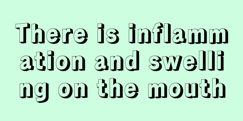 There is inflammation and swelling on the mouth