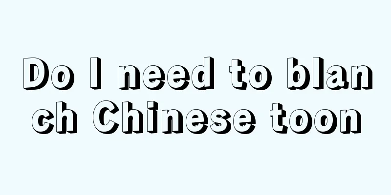 Do I need to blanch Chinese toon