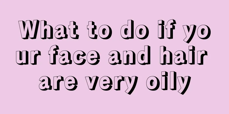 What to do if your face and hair are very oily