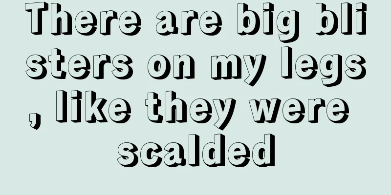 There are big blisters on my legs, like they were scalded