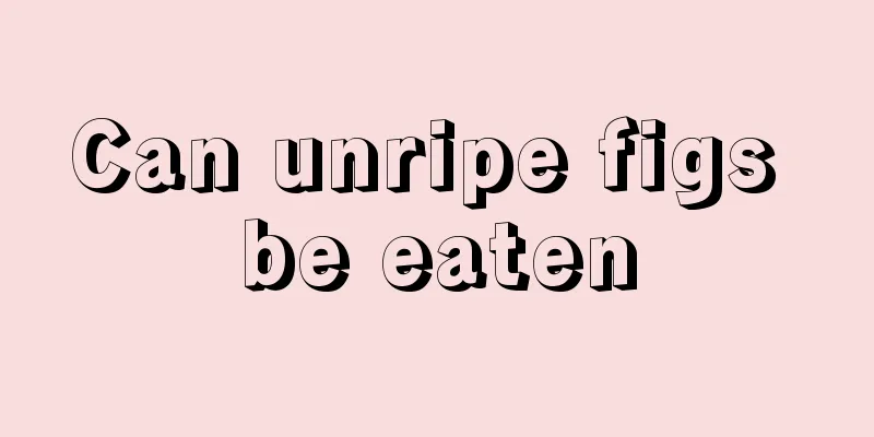 Can unripe figs be eaten