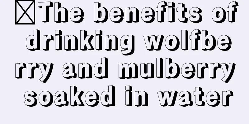​The benefits of drinking wolfberry and mulberry soaked in water