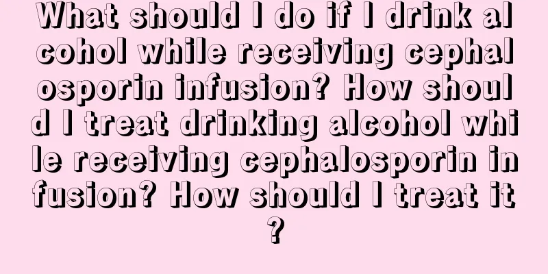 What should I do if I drink alcohol while receiving cephalosporin infusion? How should I treat drinking alcohol while receiving cephalosporin infusion? How should I treat it?