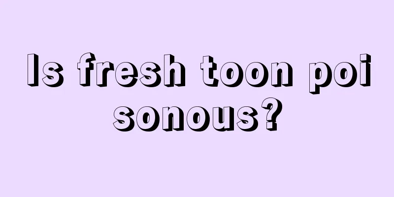 Is fresh toon poisonous?