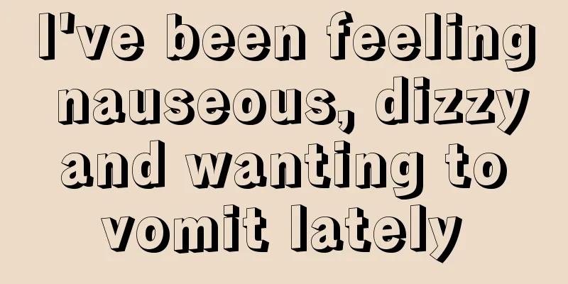 I've been feeling nauseous, dizzy and wanting to vomit lately