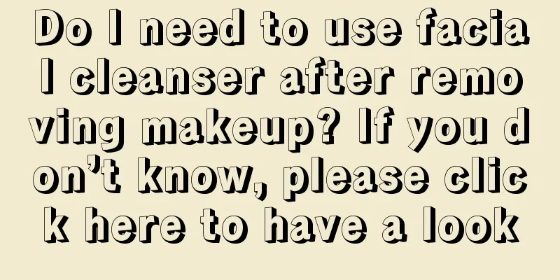 Do I need to use facial cleanser after removing makeup? If you don’t know, please click here to have a look