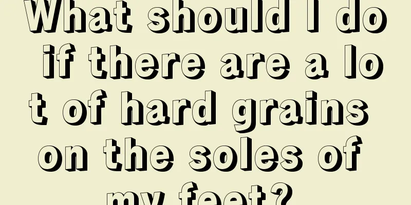 What should I do if there are a lot of hard grains on the soles of my feet? 