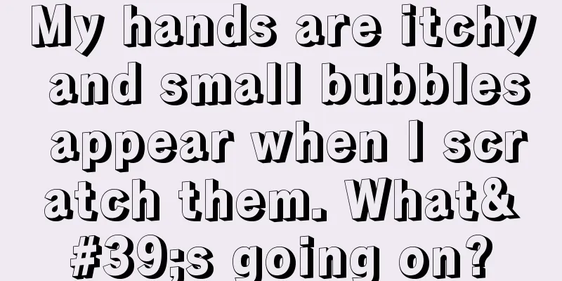My hands are itchy and small bubbles appear when I scratch them. What's going on?