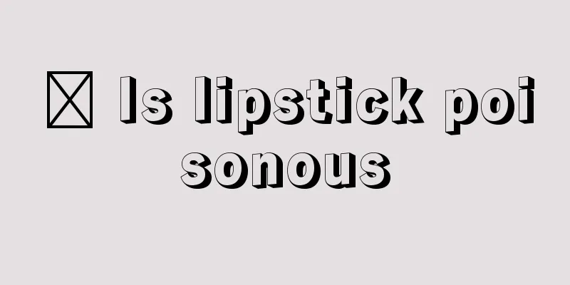 ​ Is lipstick poisonous