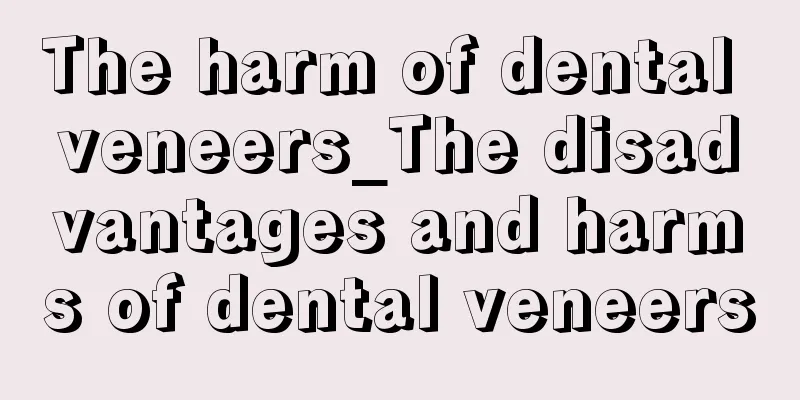 The harm of dental veneers_The disadvantages and harms of dental veneers