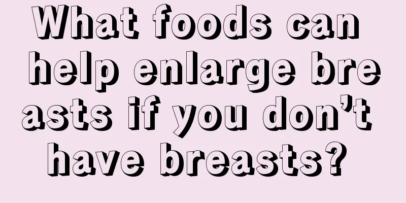 What foods can help enlarge breasts if you don’t have breasts? 