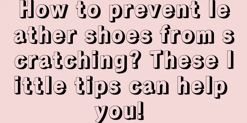 How to prevent leather shoes from scratching? These little tips can help you! 