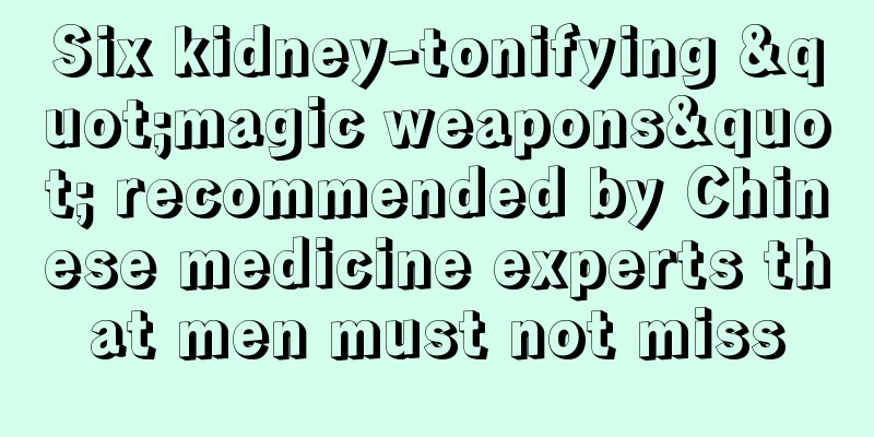 Six kidney-tonifying "magic weapons" recommended by Chinese medicine experts that men must not miss