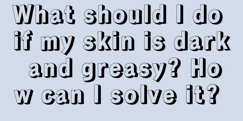 What should I do if my skin is dark and greasy? How can I solve it? 