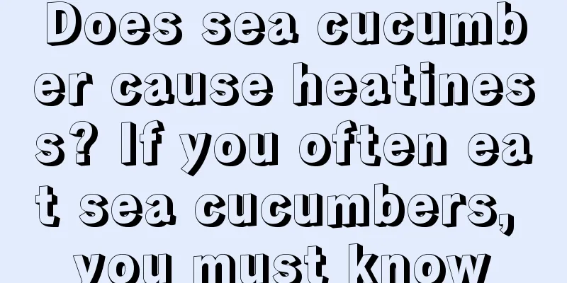 Does sea cucumber cause heatiness? If you often eat sea cucumbers, you must know