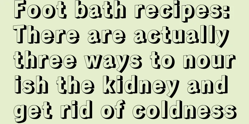 Foot bath recipes: There are actually three ways to nourish the kidney and get rid of coldness