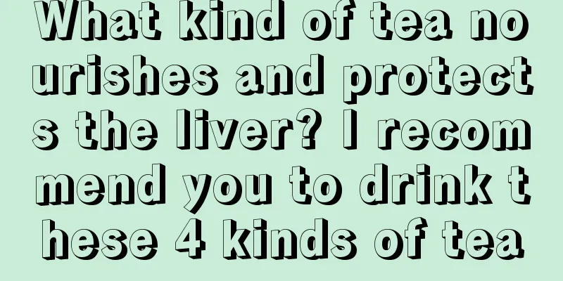 What kind of tea nourishes and protects the liver? I recommend you to drink these 4 kinds of tea