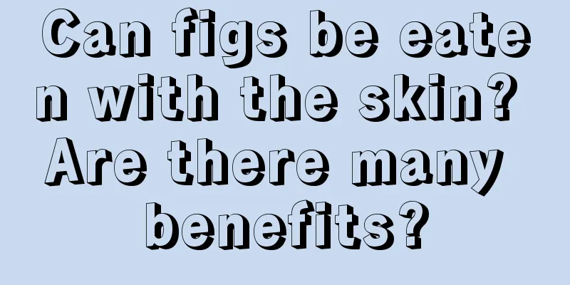 Can figs be eaten with the skin? Are there many benefits?