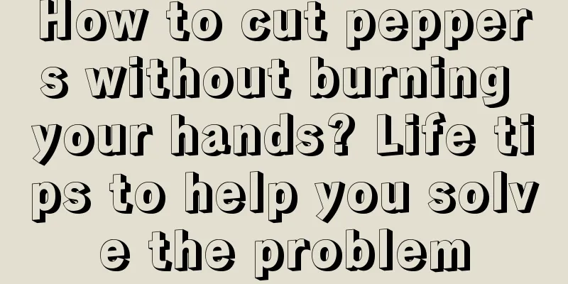 How to cut peppers without burning your hands? Life tips to help you solve the problem