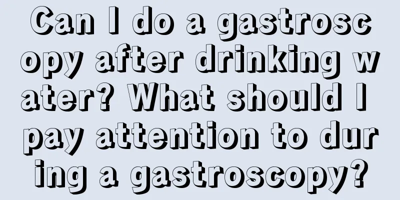 Can I do a gastroscopy after drinking water? What should I pay attention to during a gastroscopy?