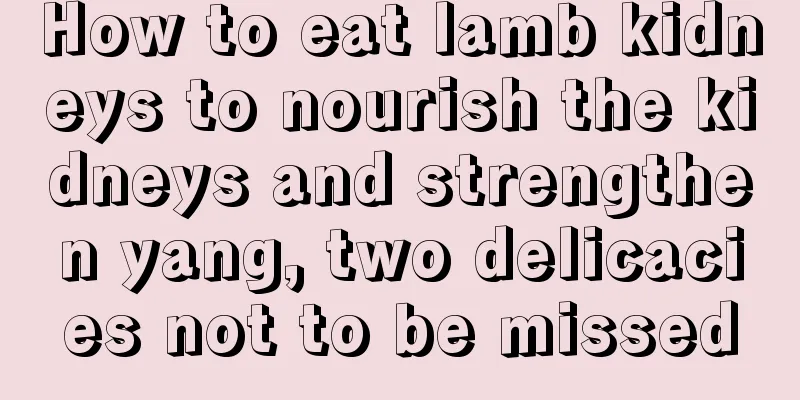 How to eat lamb kidneys to nourish the kidneys and strengthen yang, two delicacies not to be missed