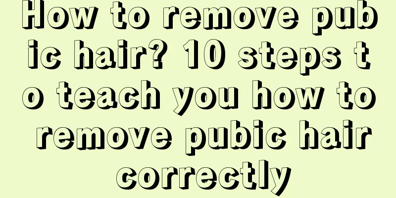 How to remove pubic hair? 10 steps to teach you how to remove pubic hair correctly
