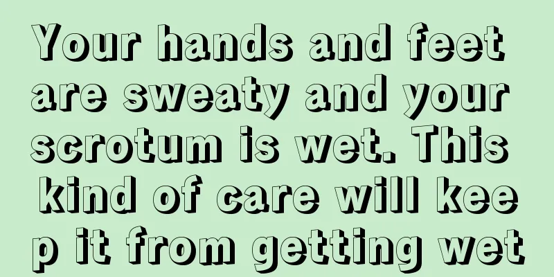 Your hands and feet are sweaty and your scrotum is wet. This kind of care will keep it from getting wet