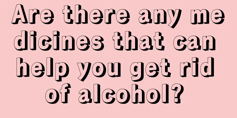 Are there any medicines that can help you get rid of alcohol? 