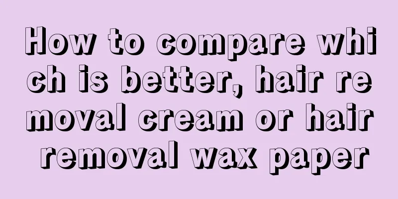 How to compare which is better, hair removal cream or hair removal wax paper