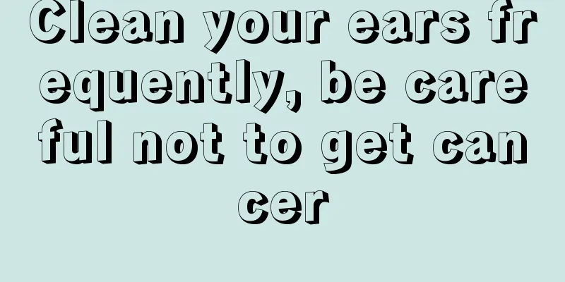 Clean your ears frequently, be careful not to get cancer