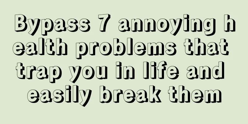 Bypass 7 annoying health problems that trap you in life and easily break them