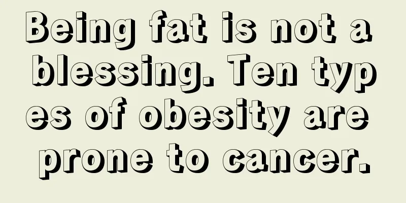 Being fat is not a blessing. Ten types of obesity are prone to cancer.