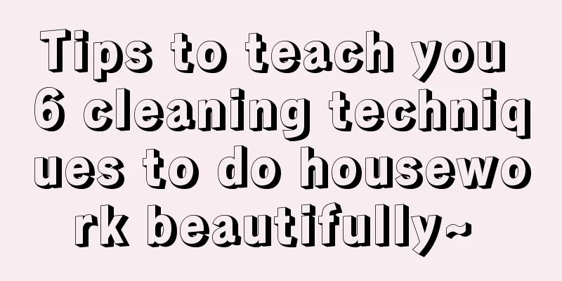 Tips to teach you 6 cleaning techniques to do housework beautifully~ 