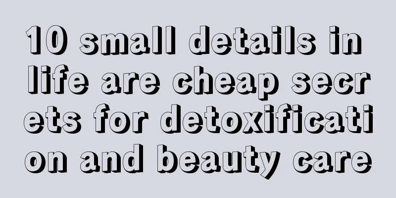 10 small details in life are cheap secrets for detoxification and beauty care