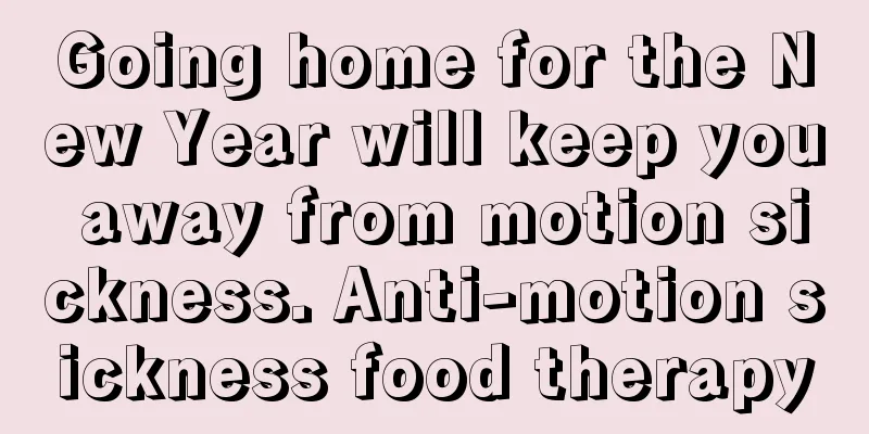 Going home for the New Year will keep you away from motion sickness. Anti-motion sickness food therapy