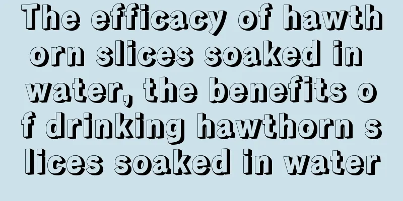 The efficacy of hawthorn slices soaked in water, the benefits of drinking hawthorn slices soaked in water