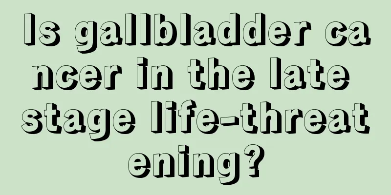 Is gallbladder cancer in the late stage life-threatening?
