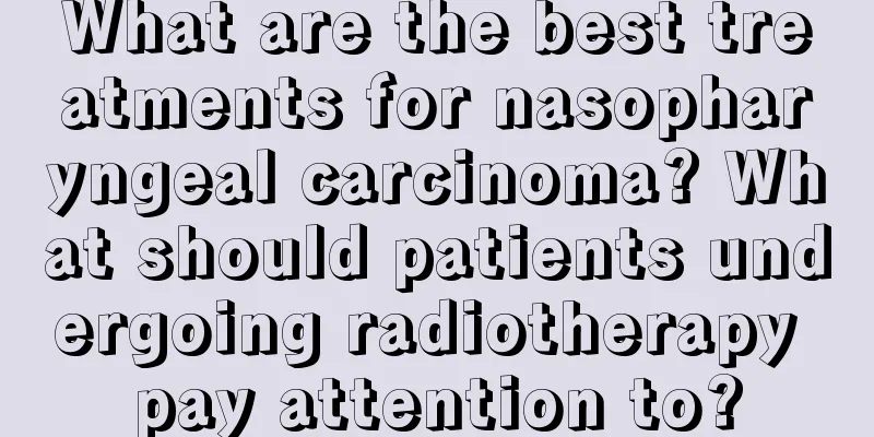 What are the best treatments for nasopharyngeal carcinoma? What should patients undergoing radiotherapy pay attention to?
