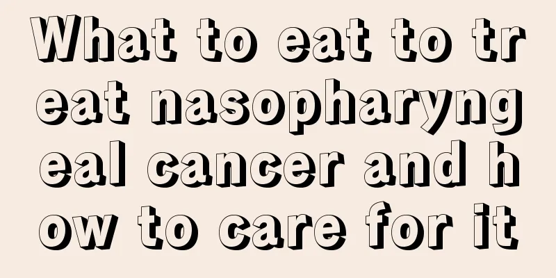 What to eat to treat nasopharyngeal cancer and how to care for it