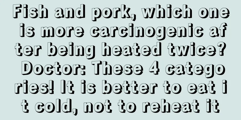 Fish and pork, which one is more carcinogenic after being heated twice? Doctor: These 4 categories! It is better to eat it cold, not to reheat it